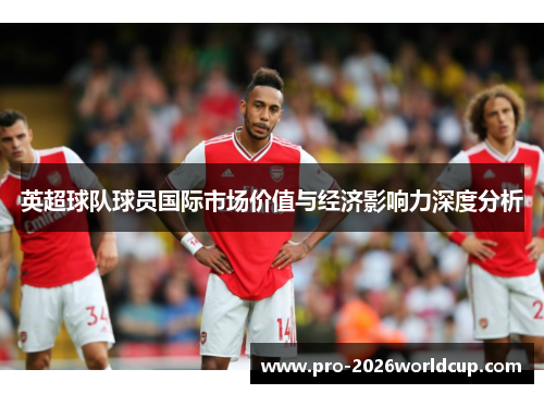 英超球队球员国际市场价值与经济影响力深度分析 英超球队球员国际市场价值与经济影响力深度分析