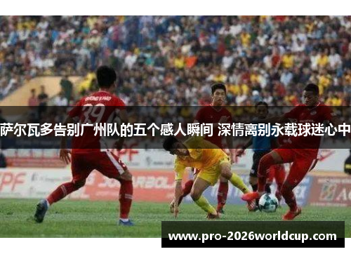 萨尔瓦多告别广州队的五个感人瞬间 深情离别永载球迷心中 萨尔瓦多告别广州队的五个感人瞬间 深情离别永载球迷心中