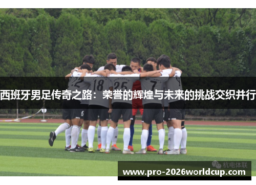 西班牙男足传奇之路:荣誉的辉煌与未来的挑战交织并行 西班牙男足传奇之路:荣誉的辉煌与未来的挑战交织并行