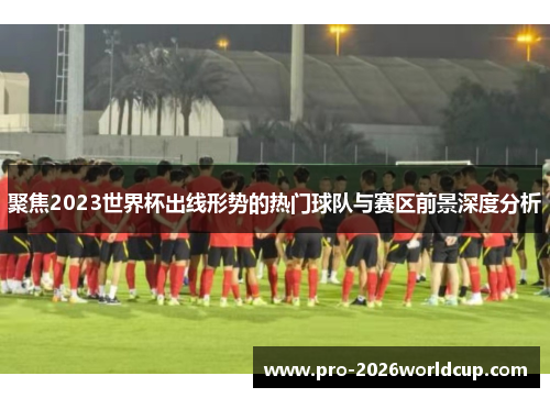 聚焦2023世界杯出线形势的热门球队与赛区前景深度分析