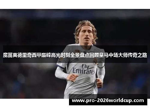 魔笛莫德里奇西甲巅峰高光时刻全景盘点回顾皇马中场大师传奇之路