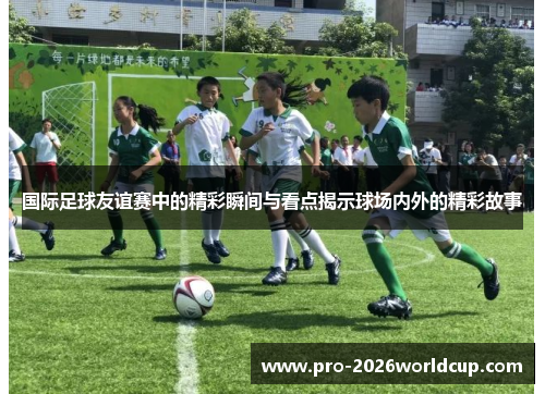 国际足球友谊赛中的精彩瞬间与看点揭示球场内外的精彩故事 国际足球友谊赛中的精彩瞬间与看点揭示球场内外的精彩故事