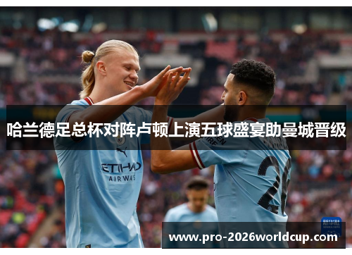 哈兰德足总杯对阵卢顿上演五球盛宴助曼城晋级 哈兰德足总杯对阵卢顿上演五球盛宴助曼城晋级