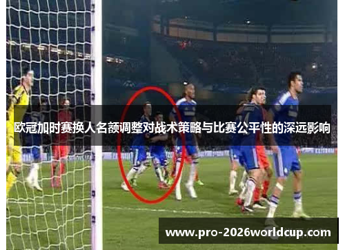 欧冠加时赛换人名额调整对战术策略与比赛公平性的深远影响 欧冠加时赛换人名额调整对战术策略与比赛公平性的深远影响