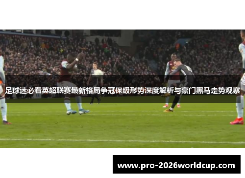 足球迷必看英超联赛最新格局争冠保级形势深度解析与豪门黑马走势观察 足球迷必看英超联赛最新格局争冠保级形势深度解析与豪门黑马走势观察
